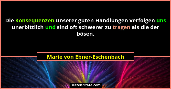 Die Konsequenzen unserer guten Handlungen verfolgen uns unerbittlich und sind oft schwerer zu tragen als die der bösen.... - Marie von Ebner-Eschenbach