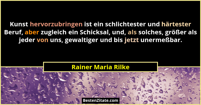 Kunst hervorzubringen ist ein schlichtester und härtester Beruf, aber zugleich ein Schicksal, und, als solches, größer als jeder... - Rainer Maria Rilke