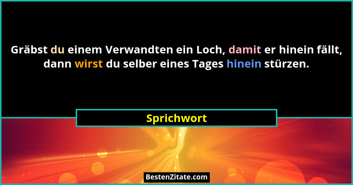 Gräbst du einem Verwandten ein Loch, damit er hinein fällt, dann wirst du selber eines Tages hinein stürzen.... - Sprichwort