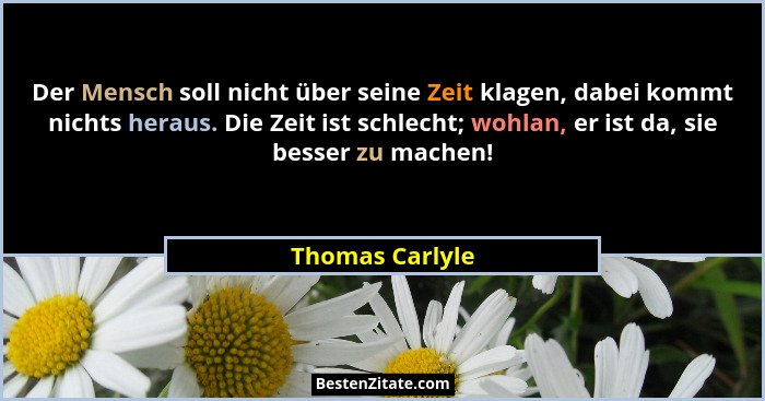 Der Mensch soll nicht über seine Zeit klagen, dabei kommt nichts heraus. Die Zeit ist schlecht; wohlan, er ist da, sie besser zu mach... - Thomas Carlyle
