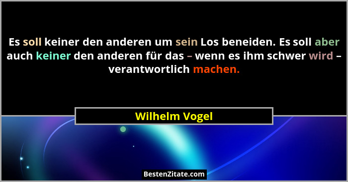 Es soll keiner den anderen um sein Los beneiden. Es soll aber auch keiner den anderen für das – wenn es ihm schwer wird – verantwortli... - Wilhelm Vogel