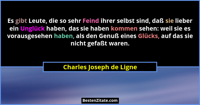 Es gibt Leute, die so sehr Feind ihrer selbst sind, daß sie lieber ein Unglück haben, das sie haben kommen sehen: weil sie e... - Charles Joseph de Ligne