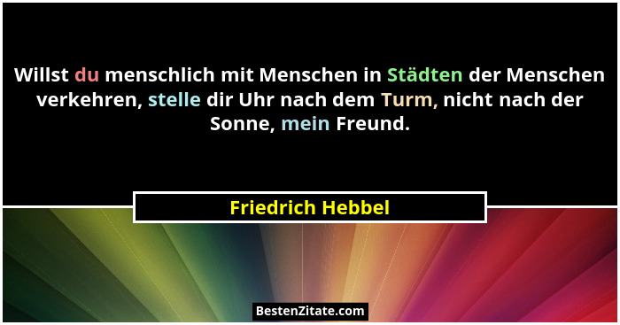 Willst du menschlich mit Menschen in Städten der Menschen verkehren, stelle dir Uhr nach dem Turm, nicht nach der Sonne, mein Freun... - Friedrich Hebbel