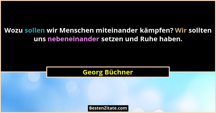 Wozu sollen wir Menschen miteinander kämpfen? Wir sollten uns nebeneinander setzen und Ruhe haben.... - Georg Büchner