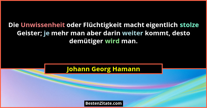 Die Unwissenheit oder Flüchtigkeit macht eigentlich stolze Geister; je mehr man aber darin weiter kommt, desto demütiger wird ma... - Johann Georg Hamann