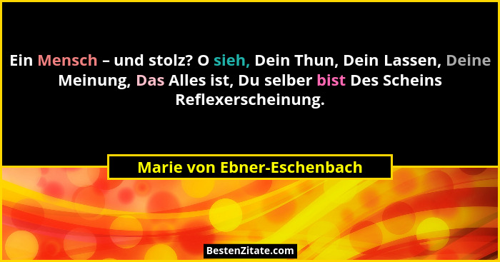 Ein Mensch – und stolz? O sieh, Dein Thun, Dein Lassen, Deine Meinung, Das Alles ist, Du selber bist Des Scheins Reflexer... - Marie von Ebner-Eschenbach