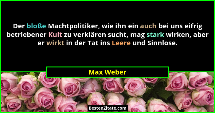 Der bloße Machtpolitiker, wie ihn ein auch bei uns eifrig betriebener Kult zu verklären sucht, mag stark wirken, aber er wirkt in der Tat... - Max Weber
