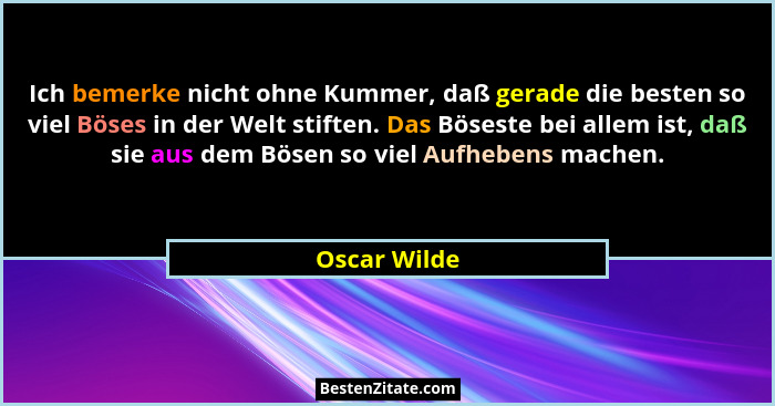 Ich bemerke nicht ohne Kummer, daß gerade die besten so viel Böses in der Welt stiften. Das Böseste bei allem ist, daß sie aus dem Bösen... - Oscar Wilde