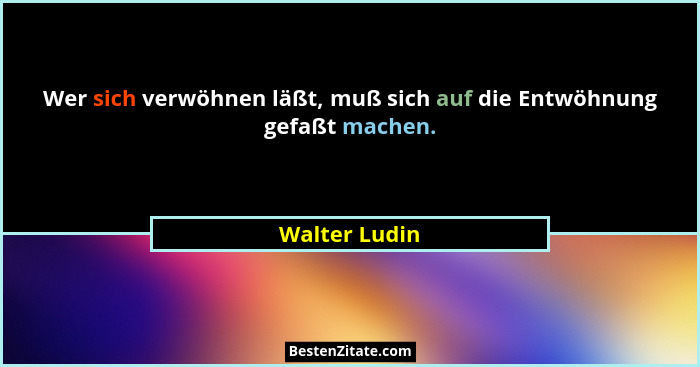 Wer sich verwöhnen läßt, muß sich auf die Entwöhnung gefaßt machen.... - Walter Ludin