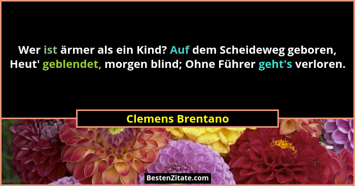 Wer ist ärmer als ein Kind? Auf dem Scheideweg geboren, Heut' geblendet, morgen blind; Ohne Führer geht's verloren.... - Clemens Brentano