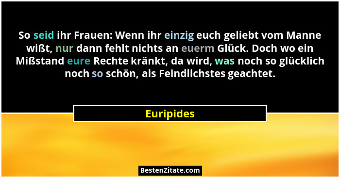So seid ihr Frauen: Wenn ihr einzig euch geliebt vom Manne wißt, nur dann fehlt nichts an euerm Glück. Doch wo ein Mißstand eure Rechte kr... - Euripides