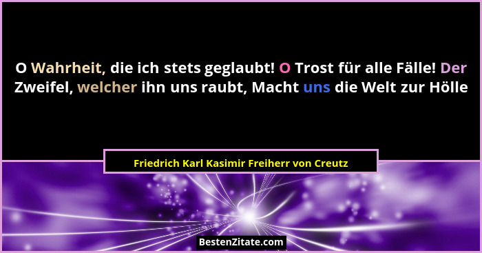 O Wahrheit, die ich stets geglaubt! O Trost für alle Fälle! Der Zweifel, welcher ihn uns raubt, Macht uns... - Friedrich Karl Kasimir Freiherr von Creutz