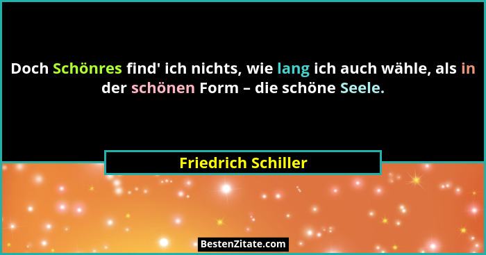 Doch Schönres find' ich nichts, wie lang ich auch wähle, als in der schönen Form – die schöne Seele.... - Friedrich Schiller
