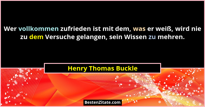 Wer vollkommen zufrieden ist mit dem, was er weiß, wird nie zu dem Versuche gelangen, sein Wissen zu mehren.... - Henry Thomas Buckle