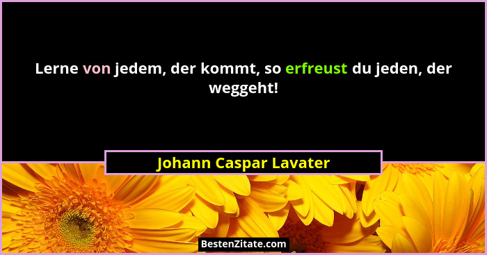 Lerne von jedem, der kommt, so erfreust du jeden, der weggeht!... - Johann Caspar Lavater