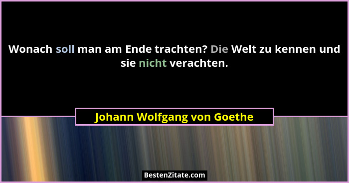 Wonach soll man am Ende trachten? Die Welt zu kennen und sie nicht verachten.... - Johann Wolfgang von Goethe