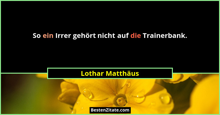 So ein Irrer gehört nicht auf die Trainerbank.... - Lothar Matthäus