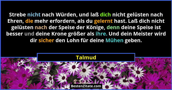 Strebe nicht nach Würden, und laß dich nicht gelüsten nach Ehren, die mehr erfordern, als du gelernt hast. Laß dich nicht gelüsten nach der S... - Talmud