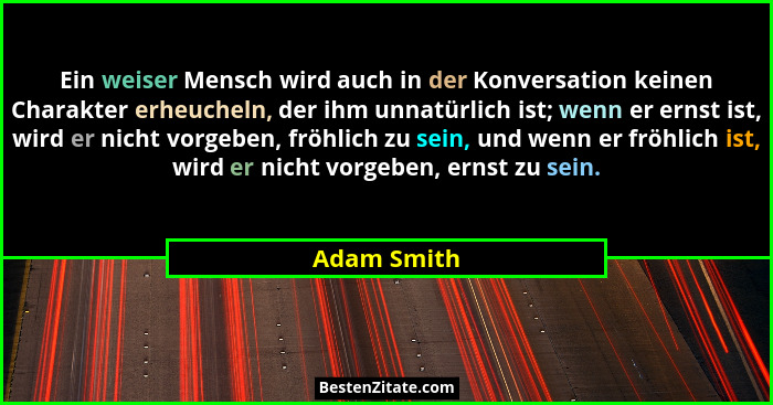 Ein weiser Mensch wird auch in der Konversation keinen Charakter erheucheln, der ihm unnatürlich ist; wenn er ernst ist, wird er nicht vo... - Adam Smith