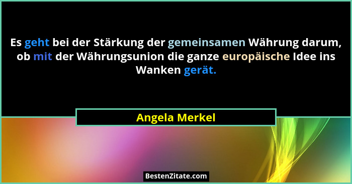 Es geht bei der Stärkung der gemeinsamen Währung darum, ob mit der Währungsunion die ganze europäische Idee ins Wanken gerät.... - Angela Merkel