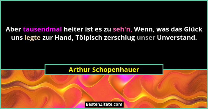 Aber tausendmal heiter ist es zu seh'n, Wenn, was das Glück uns legte zur Hand, Tölpisch zerschlug unser Unverstand.... - Arthur Schopenhauer