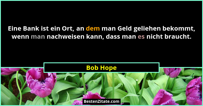 Eine Bank ist ein Ort, an dem man Geld geliehen bekommt, wenn man nachweisen kann, dass man es nicht braucht.... - Bob Hope