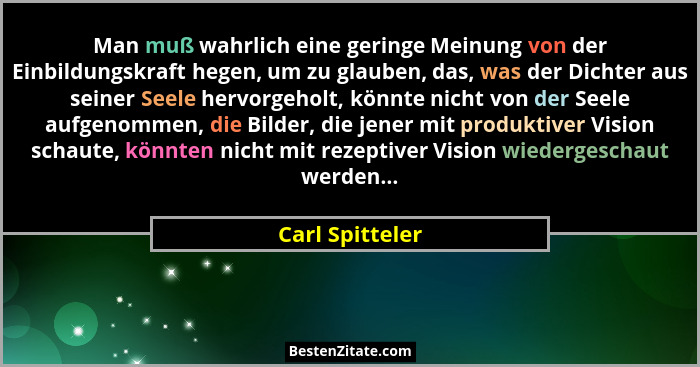 Man muß wahrlich eine geringe Meinung von der Einbildungskraft hegen, um zu glauben, das, was der Dichter aus seiner Seele hervorgeho... - Carl Spitteler