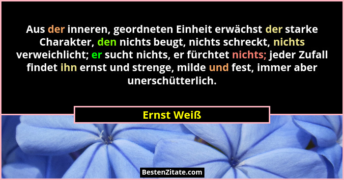 Aus der inneren, geordneten Einheit erwächst der starke Charakter, den nichts beugt, nichts schreckt, nichts verweichlicht; er sucht nich... - Ernst Weiß