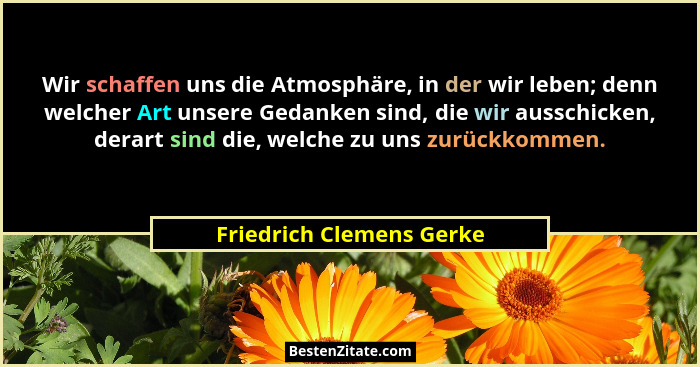 Wir schaffen uns die Atmosphäre, in der wir leben; denn welcher Art unsere Gedanken sind, die wir ausschicken, derart sind d... - Friedrich Clemens Gerke