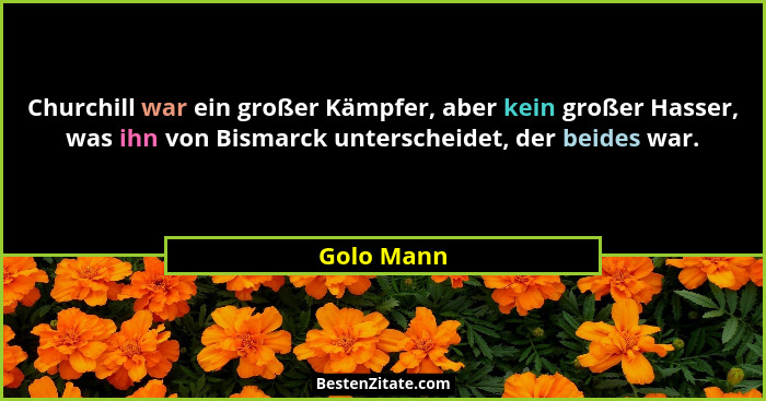 Churchill war ein großer Kämpfer, aber kein großer Hasser, was ihn von Bismarck unterscheidet, der beides war.... - Golo Mann