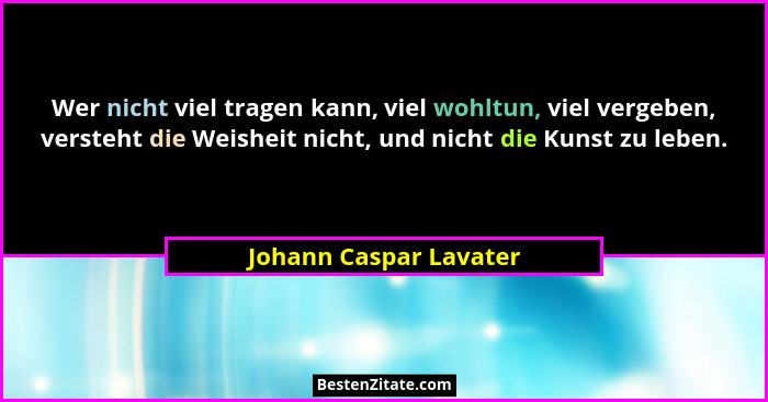 Wer nicht viel tragen kann, viel wohltun, viel vergeben, versteht die Weisheit nicht, und nicht die Kunst zu leben.... - Johann Caspar Lavater
