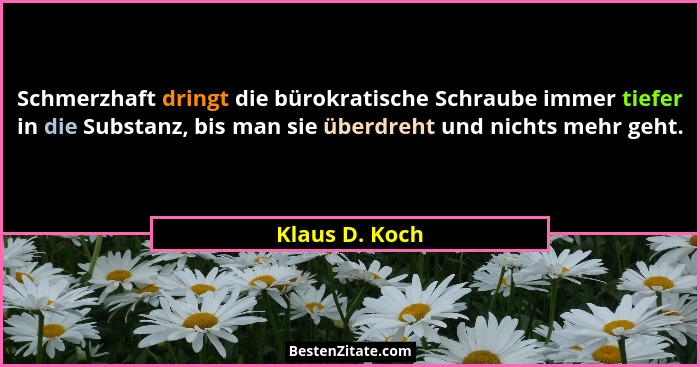 Schmerzhaft dringt die bürokratische Schraube immer tiefer in die Substanz, bis man sie überdreht und nichts mehr geht.... - Klaus D. Koch