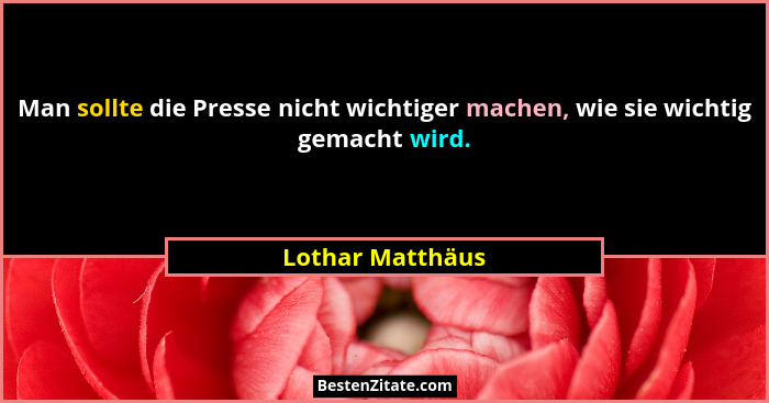 Man sollte die Presse nicht wichtiger machen, wie sie wichtig gemacht wird.... - Lothar Matthäus