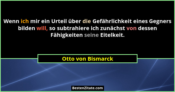 Wenn ich mir ein Urteil über die Gefährlichkeit eines Gegners bilden will, so subtrahiere ich zunächst von dessen Fähigkeiten sein... - Otto von Bismarck
