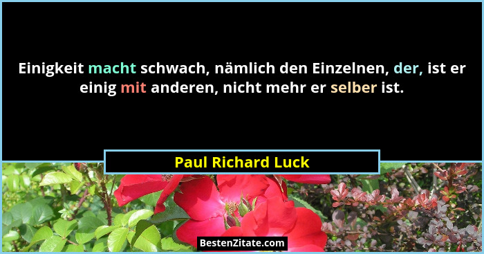 Einigkeit macht schwach, nämlich den Einzelnen, der, ist er einig mit anderen, nicht mehr er selber ist.... - Paul Richard Luck