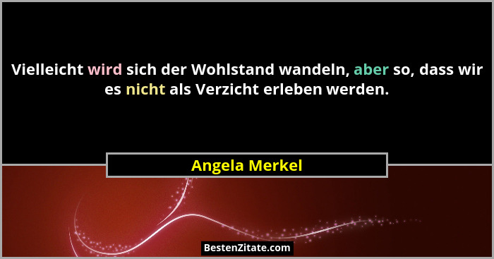 Vielleicht wird sich der Wohlstand wandeln, aber so, dass wir es nicht als Verzicht erleben werden.... - Angela Merkel