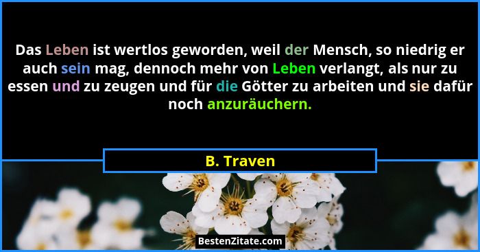 Das Leben ist wertlos geworden, weil der Mensch, so niedrig er auch sein mag, dennoch mehr von Leben verlangt, als nur zu essen und zu zeu... - B. Traven
