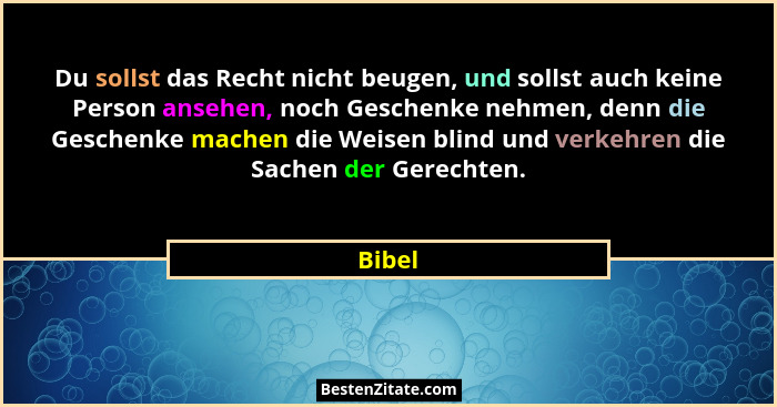 Du sollst das Recht nicht beugen, und sollst auch keine Person ansehen, noch Geschenke nehmen, denn die Geschenke machen die Weisen blind und... - Bibel