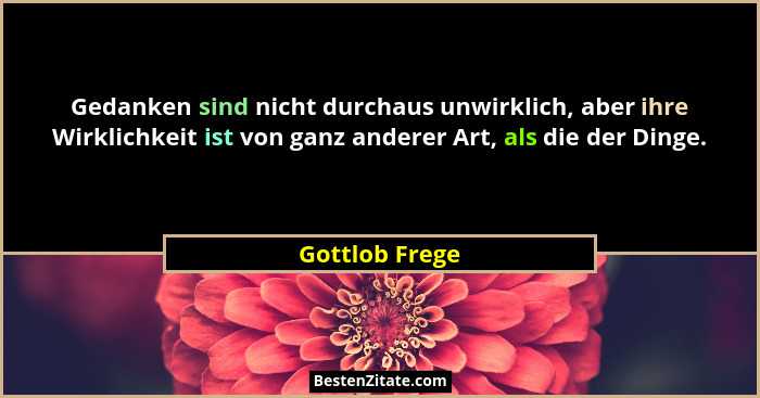 Gedanken sind nicht durchaus unwirklich, aber ihre Wirklichkeit ist von ganz anderer Art, als die der Dinge.... - Gottlob Frege