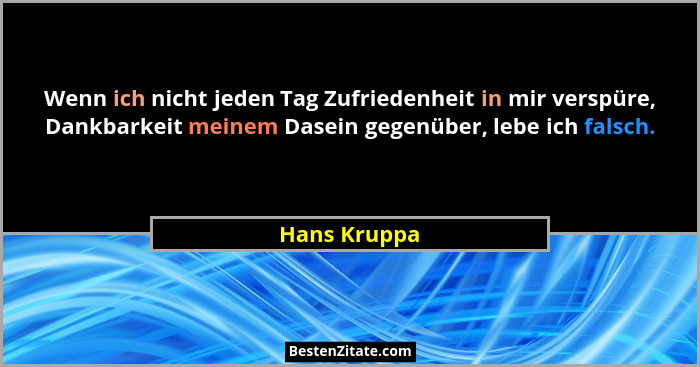 Wenn ich nicht jeden Tag Zufriedenheit in mir verspüre, Dankbarkeit meinem Dasein gegenüber, lebe ich falsch.... - Hans Kruppa
