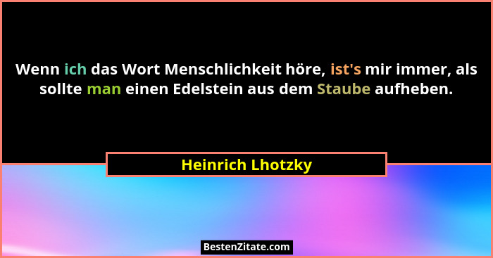 Wenn ich das Wort Menschlichkeit höre, ist's mir immer, als sollte man einen Edelstein aus dem Staube aufheben.... - Heinrich Lhotzky