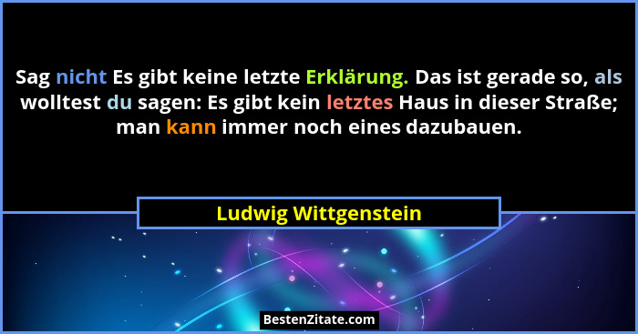 Sag nicht Es gibt keine letzte Erklärung. Das ist gerade so, als wolltest du sagen: Es gibt kein letztes Haus in dieser Straße;... - Ludwig Wittgenstein
