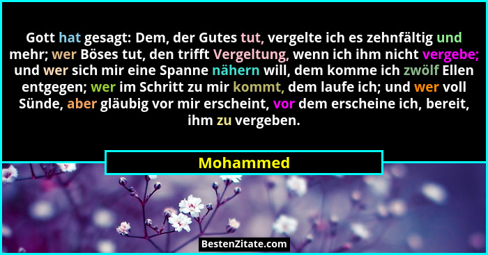 Gott hat gesagt: Dem, der Gutes tut, vergelte ich es zehnfältig und mehr; wer Böses tut, den trifft Vergeltung, wenn ich ihm nicht vergebe;... - Mohammed