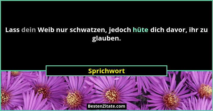 Lass dein Weib nur schwatzen, jedoch hüte dich davor, ihr zu glauben.... - Sprichwort