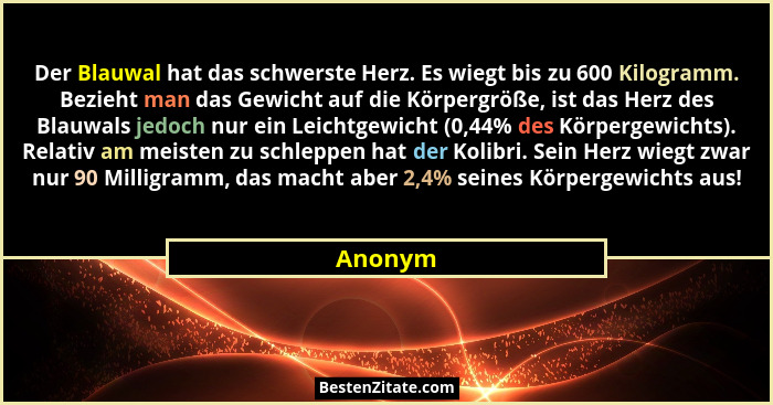 Der Blauwal hat das schwerste Herz. Es wiegt bis zu 600 Kilogramm. Bezieht man das Gewicht auf die Körpergröße, ist das Herz des Blauwals jed... - Anonym