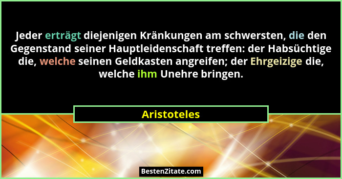 Jeder erträgt diejenigen Kränkungen am schwersten, die den Gegenstand seiner Hauptleidenschaft treffen: der Habsüchtige die, welche sein... - Aristoteles