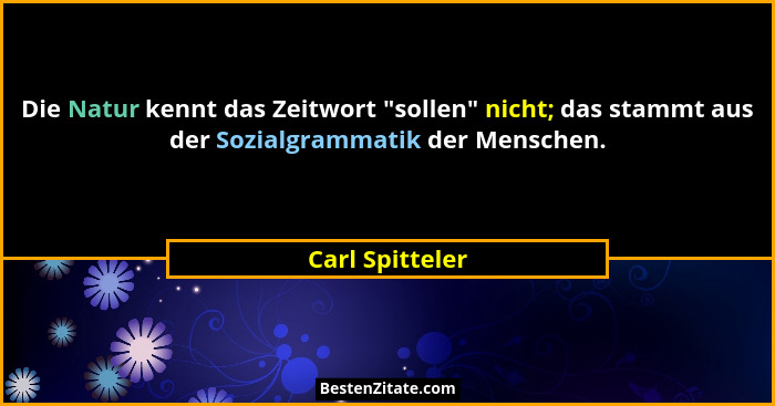 Die Natur kennt das Zeitwort "sollen" nicht; das stammt aus der Sozialgrammatik der Menschen.... - Carl Spitteler