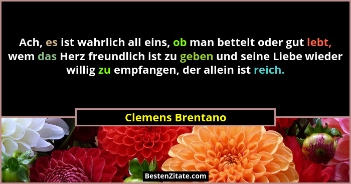 Ach, es ist wahrlich all eins, ob man bettelt oder gut lebt, wem das Herz freundlich ist zu geben und seine Liebe wieder willig zu... - Clemens Brentano