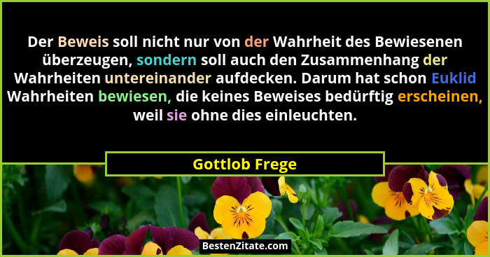 Der Beweis soll nicht nur von der Wahrheit des Bewiesenen überzeugen, sondern soll auch den Zusammenhang der Wahrheiten untereinander... - Gottlob Frege