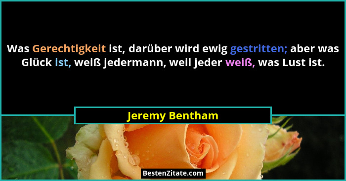 Was Gerechtigkeit ist, darüber wird ewig gestritten; aber was Glück ist, weiß jedermann, weil jeder weiß, was Lust ist.... - Jeremy Bentham